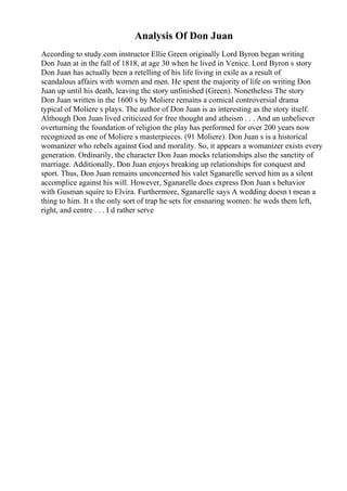 Analysis Of Don Juan
According to study.com instructor Ellie Green originally Lord Byron began writing
Don Juan at in the fall of 1818, at age 30 when he lived in Venice. Lord Byron s story
Don Juan has actually been a retelling of his life living in exile as a result of
scandalous affairs with women and men. He spent the majority of life on writing Don
Juan up until his death, leaving the story unfinished (Green). Nonetheless The story
Don Juan written in the 1600 s by Moliere remains a comical controversial drama
typical of Moliere s plays. The author of Don Juan is as interesting as the story itself.
Although Don Juan lived criticized for free thought and atheism . . . And an unbeliever
overturning the foundation of religion the play has performed for over 200 years now
recognized as one of Moliere s masterpieces. (91 Moliere). Don Juan s is a historical
womanizer who rebels against God and morality. So, it appears a womanizer exists every
generation. Ordinarily, the character Don Juan mocks relationships also the sanctity of
marriage. Additionally, Don Juan enjoys breaking up relationships for conquest and
sport. Thus, Don Juan remains unconcerned his valet Sganarelle served him as a silent
accomplice against his will. However, Sganarelle does express Don Juan s behavior
with Gusman squire to Elvira. Furthermore, Sganarelle says A wedding doesn t mean a
thing to him. It s the only sort of trap he sets for ensnaring women: he weds them left,
right, and centre . . . I d rather serve
 