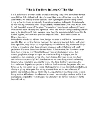 Who Is The Hero In Lord Of The Flies
J.R.R. Tolkien was a writer, and he created an amazing story about an ordinary farmer
named Giles. Giles did not look like a hero and liked to spend his time being fat and
comfortable, but one day a rather deaf and short sighted giant came walking around
trying to find his house, accidentally destroying everything in his path. Unfortunately,
he was walking toward the small village of Ham, where Farmer Giles lived. Giles, more
by luck than skill, scared off the giant. The people of Ham cheered and named Farmer
Giles as their hero. His story and reputation spread like wildfire through the kingdom and
even to the king himself. Later a dragon came from the mountains to help himself to the
Little Kingdom, and the whole province expected Giles... Show more content on
Helpwriting.net ...
I don t know what I d do without them, I might not even exist if I didn t have them at
my side. They are my true heroes. Every day they give me food and shelter and when I
have a problem, they always do everything they can to help me. My parents are always
willing to protect me when there is trouble or danger and will help me with small
projects or dilemmas. Sometimes I make them a little frustrated, but that doesn t stop
them from giving me everything that I need. These are the types of heroes that I
admire, people that always have you back and are willing to help you, not the
superheroes that go around saving cities from disaster. Have you seen a superhero
make dinner for somebody? No! Superheroes are too busy flying around and saving
the day, while completely ignoring the people who have don t have essentials, like
food and water. Superheroes protect us in life or death situations, but people who care
for us are the real reason we are living. I bet superheroes would be more heroic helping a
charity or giving to the poor than saving someone from a train wreck because, if
parents like mine hadn t raised people like me, superheroes would have no one to save.
In my opinion, Giles isn t a hero because he doesn t have the right motives, and he is an
average joe compared to Frodo Baggins but ultimately, my parents will always be the
heroes I look up
 