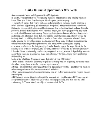 Unit 6 Business Opportunities 20.5 Points
Assessments 6: Ideas and Opportunities (20.0 points)
In Unit 6, you learned about recognizing business opportunities and finding business
ideas. Now you ll start developing an idea for your own company.
1. Describe 3 trends that you ve noticed, and explain how each one might generate a
small business opportunity. (3 6 sentences. 3.0 points) Three trends that I ve noticed
that could be generated into a small business are fitness, healthy food, and eco friendly
products. I think that since the New Year has begun, and more people every day want
to be fit, that if I could make many fitness products (water bottles, clothes, shoes, etc.)
and make a lot of money from that. The second small business opportunity would be
healthy food. I could buy health food products from other companies who sell them,
make a name for myself on social media, and sell those same products too nationwide
wholefood stores in good neighborhoods that have people coming and buying
expensive products on the daily/weekly. Lastly, I could repeat the steps I took for the
healthy foods with eco friendly, and the only difference would be the amount of money
I d make. Since eco friendly products are expected to be expensive, I d probably have an
easier time charging a somewhat large sum of money for the ... Show more content on
Helpwriting.net ...
Make a list of at least 5 business ideas that interest you. (2.0 points)
1.Start a small cosmetics company by private labeling (the act of putting my name on an
already existing item, with the creator s legal consent).
2.Since I am somewhat knowledgeable about designing websites, I could have a business
where companies can hire me to create their websites.
3.Start a phone accessory business from my own art (allow customers too request custom
art designs)
4.DIYs (do it yourself) are trending at the moment, so I could make a DIY blog, put an
acceptable amount of adds on it (as well as having sponsors), and then sell the site s
visitors my DIYs and tools/cute objects to make their DIYs
 
