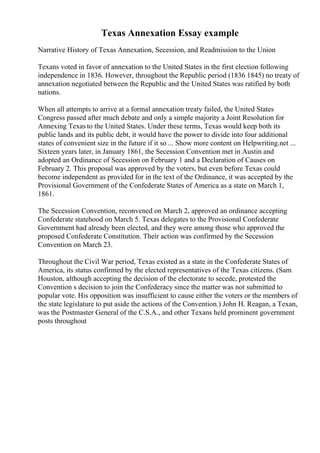 Texas Annexation Essay example
Narrative History of Texas Annexation, Secession, and Readmission to the Union
Texans voted in favor of annexation to the United States in the first election following
independence in 1836. However, throughout the Republic period (1836 1845) no treaty of
annexation negotiated between the Republic and the United States was ratified by both
nations.
When all attempts to arrive at a formal annexation treaty failed, the United States
Congress passed after much debate and only a simple majority a Joint Resolution for
Annexing Texas to the United States. Under these terms, Texas would keep both its
public lands and its public debt, it would have the power to divide into four additional
states of convenient size in the future if it so ... Show more content on Helpwriting.net ...
Sixteen years later, in January 1861, the Secession Convention met in Austin and
adopted an Ordinance of Secession on February 1 and a Declaration of Causes on
February 2. This proposal was approved by the voters, but even before Texas could
become independent as provided for in the text of the Ordinance, it was accepted by the
Provisional Government of the Confederate States of America as a state on March 1,
1861.
The Secession Convention, reconvened on March 2, approved an ordinance accepting
Confederate statehood on March 5. Texas delegates to the Provisional Confederate
Government had already been elected, and they were among those who approved the
proposed Confederate Constitution. Their action was confirmed by the Secession
Convention on March 23.
Throughout the Civil War period, Texas existed as a state in the Confederate States of
America, its status confirmed by the elected representatives of the Texas citizens. (Sam
Houston, although accepting the decision of the electorate to secede, protested the
Convention s decision to join the Confederacy since the matter was not submitted to
popular vote. His opposition was insufficient to cause either the voters or the members of
the state legislature to put aside the actions of the Convention.) John H. Reagan, a Texan,
was the Postmaster General of the C.S.A., and other Texans held prominent government
posts throughout
 