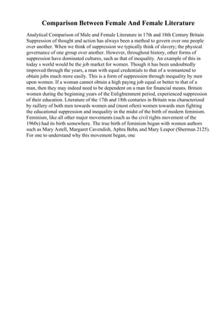 Comparison Between Female And Female Literature
Analytical Comparison of Male and Female Literature in 17th and 18th Century Britain
Suppression of thought and action has always been a method to govern over one people
over another. When we think of suppression we typically think of slavery; the physical
governance of one group over another. However, throughout history, other forms of
suppression have dominated cultures, such as that of inequality. An example of this in
today s world would be the job market for women. Though it has been undoubtedly
improved through the years, a man with equal credentials to that of a womantend to
obtain jobs much more easily. This is a form of suppression through inequality by men
upon women. If a woman cannot obtain a high paying job equal or better to that of a
man, then they may indeed need to be dependent on a man for financial means. Britain
women during the beginning years of the Enlightenment period, experienced suppression
of their education. Literature of the 17th and 18th centuries in Britain was characterized
by raillery of both men towards women and (most often) women towards men fighting
the educational suppression and inequality in the midst of the birth of modern feminism.
Feminism, like all other major movements (such as the civil rights movement of the
1960s) had its birth somewhere. The true birth of feminism began with women authors
such as Mary Astell, Margaret Cavendish, Aphra Behn, and Mary Leapor (Sherman 2125).
For one to understand why this movement began, one
 