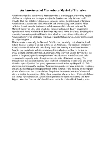 An Assortment of Memories, a Myriad of Histories
American society has traditionally been referred to as a melting pot, welcoming people
of all races, religions, and heritages to enjoy the freedom that only America could
provide. That was not always the case, as incidents such as the internment of Japanese
Americans at Manzanar and the Lewis and Clark journey along the Columbia River
exhibited American racial intolerance and demonstrated the inherent racism of the
Manifest Destiny an ideal upon which this nation was founded. Today, government
agencies such as the National Park Service (NPS) aim to repair the United Statesnegative
reputation by creating national historic sites, which serve as either a celebration of
American historyor an apologetic reminder of events that can never... Show more content
on Helpwriting.net ...
This is a major reason why the National Park Service essentially contradicts itself and
fails in its goals to create a unified history for all Americans. The treatment of memory
at the Manzanar historical site specifically shows that the way in which the National
Park Service treats historical sites containing foreign heritage will never be able to
create a single, shared history for all Americans. One source of tension derivative of this
project is the grossly generic incorporation of specific stories within Manzanar in its
conversion from purely a site of tragic memory to a site of National memory. The
production of this national memory tends to absorb the meaning of individual and group
histories, especially when that group represents an ethnic minority (Hayashi 55). This
absorption ignores specific stories of Japanese immigrant experience at the site, creating a
universally incorrect generic representation of the experience and painting an incomplete
picture of the events that occurred there. To paint an incomplete picture of a historical
site is to contest the memories of the ethnic minorities who were there. When asked about
this limited representation of Japanese immigrant history represented at the site, Jerry
Rogers, Associate Director of Cultural Resources for the National Park Service, stated
 