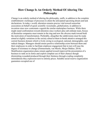 How Change Is An Orderly Method Of Altering The
Philosophy
Change is an orderly method of altering the philosophy, staffs, in addition to the complete
establishment s technique of processes to attain the anticipated upcoming dream and task
declarations. In today s world, alteration remains precise vital toward somewhat
association on behalf of quick scientific vicissitudes, globalization, in addition to
invention since new contestants voguish the similar marketplace business. While there
might stand confrontation toward alteration since workers plus sub ordinate team, bosses
of dissimilar companies must remain in the ring and now the obverse mark toward hold
the motivation of transformation. Preferably, altogether the subdivisions must be ready
aimed at slightly variations in the society aimed at them to break attentive arranged this
current business domain which is lively owing to ecological, national, demographic, and
radical changes. Managers should ensure positive relationship exists between them and
their employees in order to facilitate employee engagement that in turn will ease the
degree of resistance to change (Zimmermann, van Mierlo, Meijer Dekker, 2014).
Modification organization plans remain applied toward improved the presentation of a
business to rank on its fortes and exploit complete use of their chances though
diminishing wounded produced through their faintness through evading completely
intimidations they expression next to entirely prices. Suitable social reserve organization
guarantees occupied use of
 