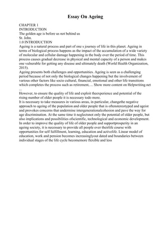 Essay On Ageing
CHAPTER 1
INTRODUCTION
The golden age is before us not behind us
St. John.
1.0 INTRODUCTION
Ageing is a natural process and part of one s journey of life in this planet. Ageing in
terms of biological process happens as the impact of the accumulation of a wide variety
of molecular and cellular damage happening in the body over the period of time. This
process causes gradual decrease in physical and mental capacity of a person and makes
one vulnerable for getting any disease and ultimately death (World Health Organization,
2015).
Ageing presents both challenges and opportunities. Ageing is seen as a challenging
period because of not only the biological changes happening but the involvement of
various other factors like socio cultural, financial, emotional and other life transitions
which completes the process such as retirement, ... Show more content on Helpwriting.net
...
However, to ensure the quality of life and exploit theexperience and potential of the
rising number of older people it is necessary todo more.
It is necessary to take measures in various areas, in particular, changethe negative
approach to ageing of the population and older people that is oftenstereotyped and ageist
and provokes concerns that undermine intergenerationalcohesion and pave the way for
age discrimination. At the same time it neglectsnot only the potential of older people, but
also implications and possibilities ofscientific, technological and economic development.
In order to improve the quality of life of older people and supportprosperity in an
ageing society, it is necessary to provide all people over theirlife course with
opportunities for self fulfillment, learning, education and activelife. Linear model of
education, work and pension becomes increasinglyout dated and boundaries between
individual stages of the life cycle becomemore flexible and less
 