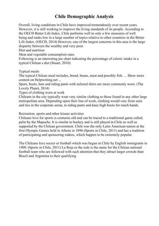 Chile Demographic Analysis
Overall, living conditions in Chile have improved tremendously over recent years.
However, it is still working to improve the living standards of its people. According to
the OECD Better Life Index, Chile performs well in only a few measures of well
being and ranks low in a large number of topics relative to other countries in the Better
Life Index. (OECD, 2014) However, one of the largest concerns in this area is the large
disparity between the wealthy and very poor.
Diet and nutrition
Meat and vegetable consumption rates
Following is an interesting pie chart indicating the percentage of caloric intake in a
typical Chilean s diet (Stuart, 2010).
Typical meals
The typical Chilean meal includes, bread, beans, meat and possibly fish. ... Show more
content on Helpwriting.net ...
Spurs, boots, hats and riding pants with tailored shirts are more commonly worn. (The
Lovely Planet, 2014)
Types of clothing worn at work
Chileans in the city typically wear very similar clothing to those found in any other large
metropolitan area. Depending upon their line of work, clothing would vary from suits
and ties in the corporate arena, to riding pants and knee high boots for ranch hands.
Recreation, sports and other leisure activities
Chileans love for sports is centuries old and can be traced to a traditional game called,
palin by the Mapuche. It is similar to hockey and is still played in Chile as well as
supported by the Chilean government. Chile was the only Latin American nation at the
first Olympic Games held in Athens in 1896 (Sports in Chile, 2011) and has a tradition
of participating and sponsoring rodeos, which happen to be extremely popular.
The Chileans love soccer or football which was begun in Chile by English immigrants in
1909. (Sports in Chile, 2011) La Roja or the reds is the name for the Chilean national
football team who are followed with such attention that they attract larger crowds than
Brazil and Argentina to their qualifying
 