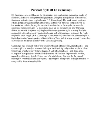 Personal Style Of Ee Cummings
EE Cummings was well known for his concise, non conforming, innovative works of
literature, and it was thought that his great forte [was] the manipulation of traditional
forms and attitudes in an original way ( E.E. Cummings ). His work stands out from
others, especially against others of his time, and his own personal style is shown in
his works not only in the way he uses the form but also in the way he uses words,
grammar, punctuation, etc. He essentially made up his own rules on how literature
should be written. His poem l(a) displays his unique personal style in a way that it is
compacted into a clear, easily understood piece and which remains to impact the reader
despite its short length ( E.E. Cummings ). The poem l(a) contains a lot of meaning in a
limited amount of words, portrays his rebellion of form and structure in poetry, as well as
expresses his desire for literature to be visually appealing.
Cummings was efficient with words when writing all of his poems, including l(a) , and
even though it is merely a sentence in length, its simplicity truly makes it a form of art.
Comprised of only twenty letters, it reads A leaf falls, loneliness , and it is a great
example of how pieces of minimalistic literature still have an impact on its readers,
regardless of its short length. Comprised of a total of only four words, the overall
message of loneliness is still quite clear. The image of a single leaf falling is familiar to
many, aside from witnessing it in
 