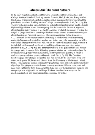 Alcohol And The Social Network
In the study Alcohol and the Social Network: Online Social Networking Sites and
College Students Perceived Drinking Norms, Fournier, Hall, Ricke, and Storey studied
the absence or presence of alcohol content on social media and how it would effect the
participants perceived drinking norms of college students (Fournier et al., 2013, Pg. 86).
Their hypothesis was that subjects that were in the alcohol content group would estimate
higher college alcohol norms than the group that did not see the Facebook page with
alcohol content in it (Fournier et al., Pg. 88). Another predicted, the drinker type that the
subject is (binge drinkers vs. non binge drinkers) would interact with the condition (non
alcohol content on Facebook page vs.... Show more content on Helpwriting.net ...
87). Therefore, the researchers created their study to see how the social networking
content influences college students alcohol use. In this study, the independent variables
were the differences between what was seen on the fictitious Facebook page, whether it
included alcohol or non alcohol content, and binge drinkers vs. non binge drinkers
(Fournier et al., 2013, Pg. 89). The dependent variable is the questionnaire that each of
the groups took. It measured the following: personal alcohol use, information about the
fictitious profile, perceived drinking norms, and frequency and quantity in which a
student consumes alcohol per week (Fournier et al., 2013, Pg. 89). The fictitious
Facebook page only changed the content that was shown. In the study there were fifty
seven participants; 39 female and 18 men, from the University in Midwestern United
States. They recruited from an introductory psychology class, and participants voluntarily
signed up. The group was not as diverse, but they were from different class years and
aged from eighteen to thirty three. After the study was over the participants were put into
two groups: non binge drinkers and binge drinkers, based on their answer on the
questionnaire about how many drinks they consumed per sitting
 