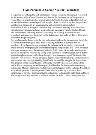 I Am Pursuing A Career Nuclear Technology
I ve proven myself capable with aptitudes in various vocations. Primarily, I ve worked
in the abstract field of mental health, and done so for the better part of the past five
years. I have a natural intuition when it comes to troubleshooting and problem solving
in social situations concerning difficult people. I have excelled in my last few places of
employment because of my understanding and patience in learning about
individuals.While working full time directing a residential boarding school in Utah, I
simultaneously attended college, working to earn a degree in Family Studies. I loved
the fundamentals of Family Studies; Everybody has a family in some way and
everybody enjoys or gets frustrated by the dichotomies that make up thier... Show more
content on Helpwriting.net ...
My goal is simple; I plan to be the best technician that I can for the company I work for,
I feel this rudimentary goal lends itself to making me better as a person and an
employee; It catalyzes the progression of the industry itself; the duality being that I
make myself a better producer, therefore making the company and that I work for better
and open to making more breakthroughs in the field. I have a firm understanding that
goals are not merely achieved by saying them out loud or scribbling them down, but by
unabashed planning and bold follow through. I plan to educate myself lifelong in this
industry. This includes seeking advanced degrees in nuclear technology, instrumentation
and controls, and even engineering. Specifically I would like to apply the degree from
this program to the online Bachelor of Science offered by Excelsior,working all the
while. Upon completing the online degree, I will outline further steps into eventually
achieving a Master s degree in a related discipline that applies to this industry. In addition
to academic pursuits, I believe practical education is gained by experience. I am
determined to travel as a instrumentation and controls technician to understand and know
the strengths and opportunities in different nuclear facilities. I have a family and my
 