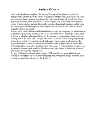 Analysis Of Aura
Aura by Carlos Fuentes explores the ideas of fantasy and imagination against the
backdrop of Mexico City in the 1960s, coinciding with the Latin American Boom. This
was a time of literary experimentation as the Latin American novel gained increasing
popularity amongst wider audiences. As such, Fuentes uses Aurato redefine narrative
norms by incorporating genuine historical events into fantastical situations and through
the use of symbolism to heighten the feelings of the uncanny and the unknown which
linger throughout the novel.
Fuentes spent much of his own childhood in other countries, imagining his native country
rather than experiencing it for himself. On his return to Mexico, he faced a reality much
different to what he had expected from his dreams and preconceptions. At the time, the
country was in the midst of El Milagro Mexicano , in which Mexico was going through
a significant period of economic growth and social reforms. As a result, much of the
population chose to move to the now industrialised cities in place of rural towns. This
historical evidence is evident from the outset of Aura, as even though the population was
growing in modern Mexican cities, this also created a feeling of isolation and a loss of
community amongst the large crowds.
By way of illustration, Fuentes descriptions of Mexico City are generally basic and
lacking in any expressive or idiomatic language. The protagonist, Felipe Montero, does
not pay any particular attention to the details of
 