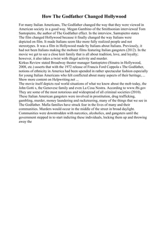 How The Godfather Changed Hollywood
For many Italian Americans, The Godfather changed the way that they were viewed in
American society in a good way. Megan Gambino of the Smithsonian interviewed Tom
Santopietro, the author of The Godfather effect. In the interview, Santopietro states
The film changed Hollywood because it finally changed the way Italians were
depicted on film. It made Italians seem like more fully realized people and not
stereotypes. It was a film in Hollywood made by Italians about Italians. Previously, it
had not been Italians making the mobster films featuring Italian gangsters (2012). In the
movie we get to see a close knit family that is all about tradition, love, and loyalty;
however, it also takes a twist with illegal activity and murder.
Kirkus Review stated Broadway theater manager Santopietro (Sinatra in Hollywood,
2008, etc.) asserts that with the 1972 release of Francis Ford Coppola s The Godfather,
notions of ethnicity in America had been upended in rather spectacular fashion especially
for young Italian Americans who felt conflicted about many aspects of their heritage, ...
Show more content on Helpwriting.net ...
The movie itself depicts real world situations of what we know about the mob today, the
John Gotti s, the Genovese family and even La Cosa Nostra. According to www.fbi.gov
They are some of the most notorious and widespread of all criminal societies (2010).
These Italian American gangsters were involved in prostitution, drug trafficking,
gambling, murder, money laundering and racketeering, many of the things that we see in
The Godfather. Mafia families have struck fear in the lives of many and their
communities. Murders would occur in the middle of the street in broad daylight.
Communities were downtrodden with narcotics, alcoholics, and gangsters until the
government stepped in to start indicting these individuals, locking them up and throwing
away the
 