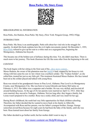 Rosa Parks: My Story Essay
BIBLIOGRAPHICAL INFORMATION
Rosa Parks, Jim Haskins, Rosa Parks: My Story, (New York: Penguin Group, 1992) 192pp.
INTRODUCTION
Rosa Parks: My Story is an autobiography. Parks tells about her vital role in the struggle for
equality. In detail this book explains how the civil rights movements started. On December 1, 1955,
Rosa Parks refused to give up her seat to a white man on a segregated bus, beginning the
Montgomery, Alabama bus boycott.
This became one of the boldest acts of defiance during this time. Yet, she didn't stop there. There is
much more to her journey. This book illustrates her life like none other from the beginning to the end.
CONTENT
The book begins with her sitting in the front seat of the...show more content...
Moses Hudson, the owner of the plantation near her family's land, stopped by her house to visit.
Along with him came his son–in–law whom was a northern solider. The "Yankee Solider", as she
called him, treated her just as any little girl. This treatment frustrated Moses Hudson. His face turned
beat red as the solider played and talked with young Rosa.
Rosa was raised in her grandparent's house in Pine Level, Alabama. Pine Level is in Montgomery
County, near Montgomery City. She was born to Leona Edwards and James McCauley on
February 4, 1913. Her father was a carpenter and a builder. He was very skilled, and traveled all
around building houses. At the age of 24, her parents were married on April 12, 1912. After they
were married, they moved to Tuskegee, Alabama. Not too long after, they began a family, but
Leona wasn't prepared to be a mother. Rosa was a sickly child, and very small for her age.
During Rosa's childhood, the south had very little opportunities for black children schooling.
Therefore, her father decided that he wanted to move back to his family in Abbeville.
Accompanied with Rosa and her parents, was her father's youngest brother, George. George
somewhat envied Rosa because for eight years he had been the baby of the family, until she was
born. Rosa learned most about her family from George.
Her father decided to go further north, but her mother didn't want to stay in
Get more content on HelpWriting.net
 
