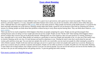Essay about Running
Running is very good for humans in many different ways. It is a great way to get exercise, and a great way to meet new people. There are many
positives, and some negatives, it is easy, enjoyable and makes humans more social, you can do it at anytime, and it relieves stress rather than give
stress. Although there are some negatives with running, there are also many positives. Many people run because of the health reasons. It is good for the
heart and lungs and people run in the fresh air. Running outside rather than inside is good for you too because of the fresh air. Running also relieves
tension, by running, people can think about their problems without having to worry about anyone hearing them. They can think about whatever...show
more content...
There can also be too much competition which happens when there are people competing for a prize. People can also get discouraged when
running because some are doing it to lose weight and some do not lose weight. People can also "hit the wall" when running which happens when a
person overdoes their exercise and can be physically harmed. Although there are some negatives, there are more positives to running. Running is
easy, enjoyable and is very social. Many people see running as a good place to meet new people and enjoyable to do, it is also one of the easiest ways
to exercise. Running can be very fun, it is easy because you need no experience to run. Training for races is also fun it can be done by men and
women, girls and boys at any age. You can meet new people who can be very social able, you can meet new people by either running by yourself or
with a friend or spouse. People of all sizes and races and ages can run it is a great way to meet new people and a great way to exercise. Running is a
great way to exercise and you could do it anytime and anywhere. People can run either on streets or on paths, but paths are a bit more ideal. Running
is more ideal to do on hard surfaces, but is better exercise if you do it on uneven ground. You can run too fast and you can run too far but whether you
run fast or far you are still running and are still getting exercise. To prevent getting hurt while running
Get more content on HelpWriting.net
 
