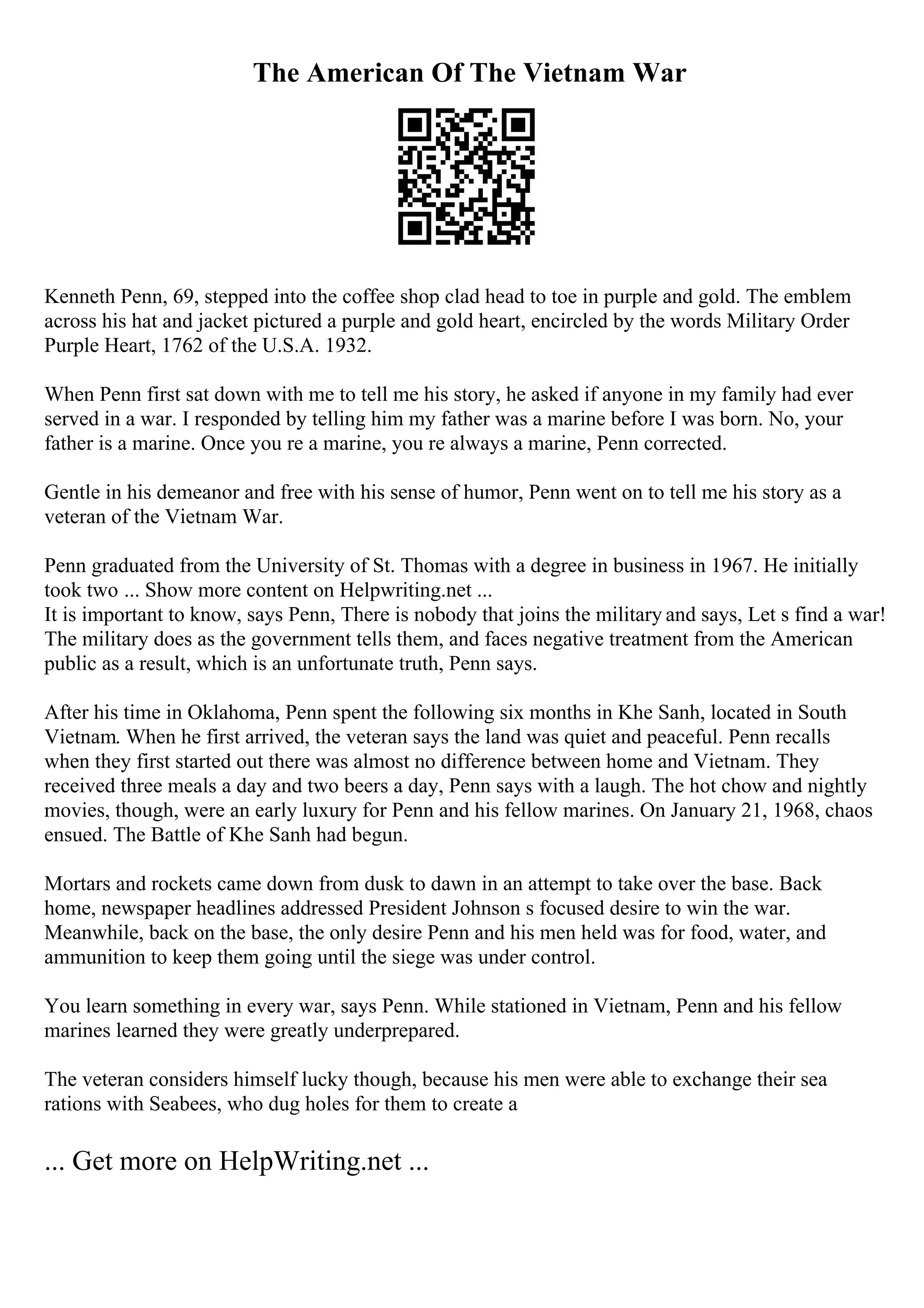 The American Of The Vietnam War
Kenneth Penn, 69, stepped into the coffee shop clad head to toe in purple and gold. The emblem
across his hat and jacket pictured a purple and gold heart, encircled by the words Military Order
Purple Heart, 1762 of the U.S.A. 1932.
When Penn first sat down with me to tell me his story, he asked if anyone in my family had ever
served in a war. I responded by telling him my father was a marine before I was born. No, your
father is a marine. Once you re a marine, you re always a marine, Penn corrected.
Gentle in his demeanor and free with his sense of humor, Penn went on to tell me his story as a
veteran of the Vietnam War.
Penn graduated from the University of St. Thomas with a degree in business in 1967. He initially
took two ... Show more content on Helpwriting.net ...
It is important to know, says Penn, There is nobody that joins the military and says, Let s find a war!
The military does as the government tells them, and faces negative treatment from the American
public as a result, which is an unfortunate truth, Penn says.
After his time in Oklahoma, Penn spent the following six months in Khe Sanh, located in South
Vietnam. When he first arrived, the veteran says the land was quiet and peaceful. Penn recalls
when they first started out there was almost no difference between home and Vietnam. They
received three meals a day and two beers a day, Penn says with a laugh. The hot chow and nightly
movies, though, were an early luxury for Penn and his fellow marines. On January 21, 1968, chaos
ensued. The Battle of Khe Sanh had begun.
Mortars and rockets came down from dusk to dawn in an attempt to take over the base. Back
home, newspaper headlines addressed President Johnson s focused desire to win the war.
Meanwhile, back on the base, the only desire Penn and his men held was for food, water, and
ammunition to keep them going until the siege was under control.
You learn something in every war, says Penn. While stationed in Vietnam, Penn and his fellow
marines learned they were greatly underprepared.
The veteran considers himself lucky though, because his men were able to exchange their sea
rations with Seabees, who dug holes for them to create a
... Get more on HelpWriting.net ...
 