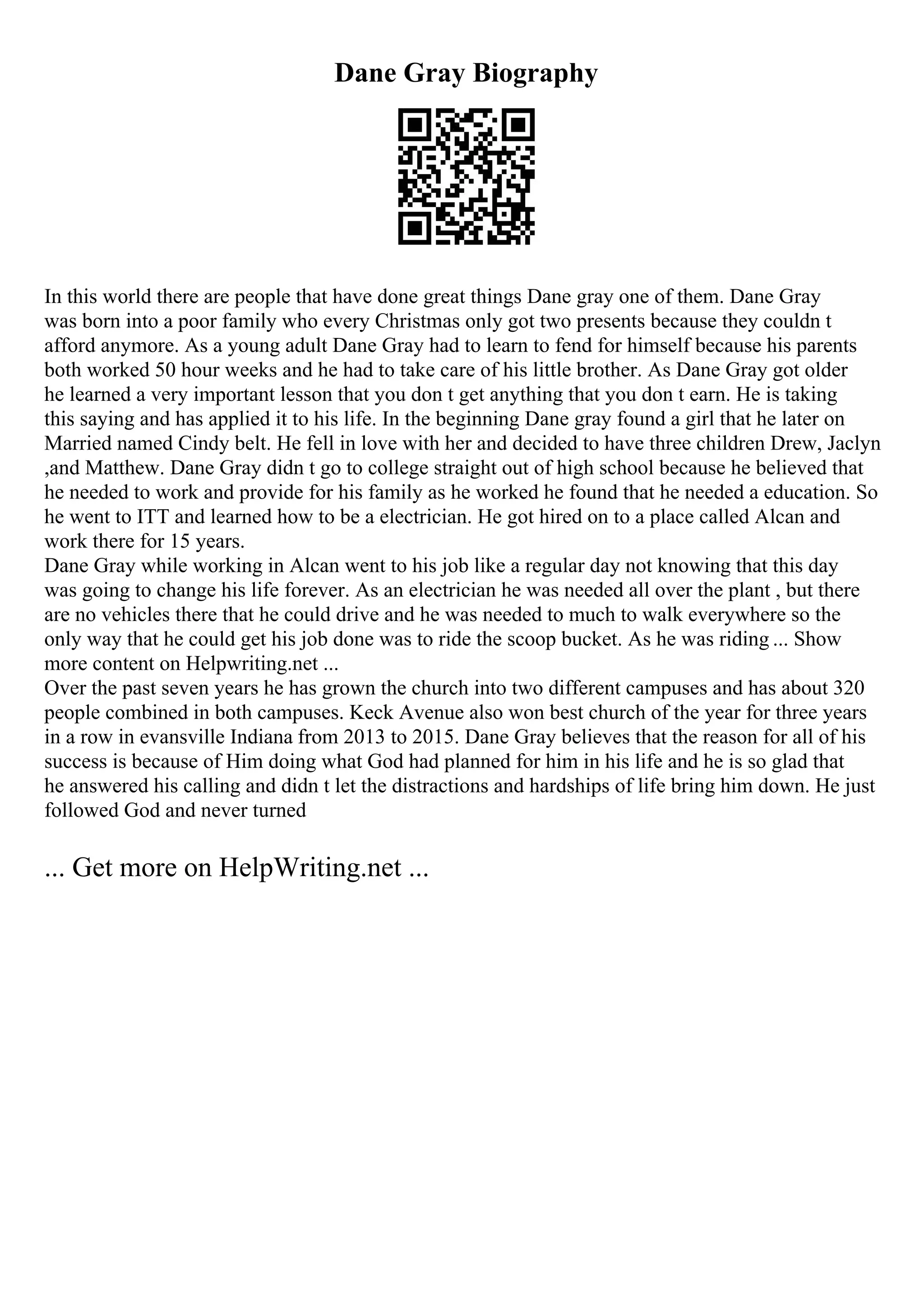 Dane Gray Biography
In this world there are people that have done great things Dane gray one of them. Dane Gray
was born into a poor family who every Christmas only got two presents because they couldn t
afford anymore. As a young adult Dane Gray had to learn to fend for himself because his parents
both worked 50 hour weeks and he had to take care of his little brother. As Dane Gray got older
he learned a very important lesson that you don t get anything that you don t earn. He is taking
this saying and has applied it to his life. In the beginning Dane gray found a girl that he later on
Married named Cindy belt. He fell in love with her and decided to have three children Drew, Jaclyn
,and Matthew. Dane Gray didn t go to college straight out of high school because he believed that
he needed to work and provide for his family as he worked he found that he needed a education. So
he went to ITT and learned how to be a electrician. He got hired on to a place called Alcan and
work there for 15 years.
Dane Gray while working in Alcan went to his job like a regular day not knowing that this day
was going to change his life forever. As an electrician he was needed all over the plant , but there
are no vehicles there that he could drive and he was needed to much to walk everywhere so the
only way that he could get his job done was to ride the scoop bucket. As he was riding ... Show
more content on Helpwriting.net ...
Over the past seven years he has grown the church into two different campuses and has about 320
people combined in both campuses. Keck Avenue also won best church of the year for three years
in a row in evansville Indiana from 2013 to 2015. Dane Gray believes that the reason for all of his
success is because of Him doing what God had planned for him in his life and he is so glad that
he answered his calling and didn t let the distractions and hardships of life bring him down. He just
followed God and never turned
... Get more on HelpWriting.net ...
 
