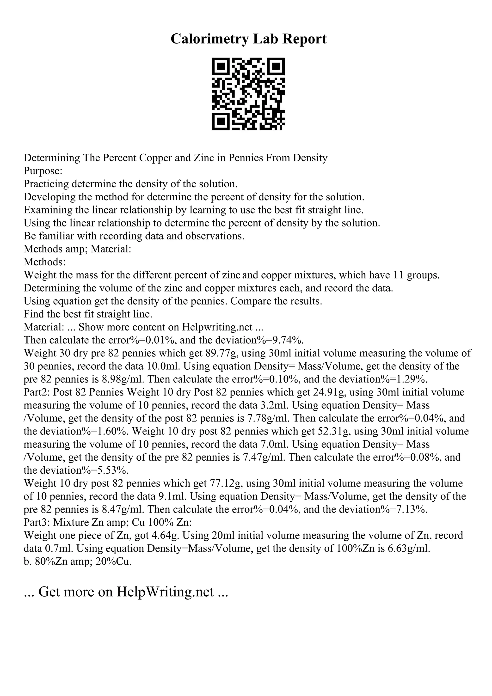 Calorimetry Lab Report
Determining The Percent Copper and Zinc in Pennies From Density
Purpose:
Practicing determine the density of the solution.
Developing the method for determine the percent of density for the solution.
Examining the linear relationship by learning to use the best fit straight line.
Using the linear relationship to determine the percent of density by the solution.
Be familiar with recording data and observations.
Methods amp; Material:
Methods:
Weight the mass for the different percent of zincand copper mixtures, which have 11 groups.
Determining the volume of the zinc and copper mixtures each, and record the data.
Using equation get the density of the pennies. Compare the results.
Find the best fit straight line.
Material: ... Show more content on Helpwriting.net ...
Then calculate the error%=0.01%, and the deviation%=9.74%.
Weight 30 dry pre 82 pennies which get 89.77g, using 30ml initial volume measuring the volume of
30 pennies, record the data 10.0ml. Using equation Density= Mass/Volume, get the density of the
pre 82 pennies is 8.98g/ml. Then calculate the error%=0.10%, and the deviation%=1.29%.
Part2: Post 82 Pennies Weight 10 dry Post 82 pennies which get 24.91g, using 30ml initial volume
measuring the volume of 10 pennies, record the data 3.2ml. Using equation Density= Mass
/Volume, get the density of the post 82 pennies is 7.78g/ml. Then calculate the error%=0.04%, and
the deviation%=1.60%. Weight 10 dry post 82 pennies which get 52.31g, using 30ml initial volume
measuring the volume of 10 pennies, record the data 7.0ml. Using equation Density= Mass
/Volume, get the density of the pre 82 pennies is 7.47g/ml. Then calculate the error%=0.08%, and
the deviation%=5.53%.
Weight 10 dry post 82 pennies which get 77.12g, using 30ml initial volume measuring the volume
of 10 pennies, record the data 9.1ml. Using equation Density= Mass/Volume, get the density of the
pre 82 pennies is 8.47g/ml. Then calculate the error%=0.04%, and the deviation%=7.13%.
Part3: Mixture Zn amp; Cu 100% Zn:
Weight one piece of Zn, got 4.64g. Using 20ml initial volume measuring the volume of Zn, record
data 0.7ml. Using equation Density=Mass/Volume, get the density of 100%Zn is 6.63g/ml.
b. 80%Zn amp; 20%Cu.
... Get more on HelpWriting.net ...
 