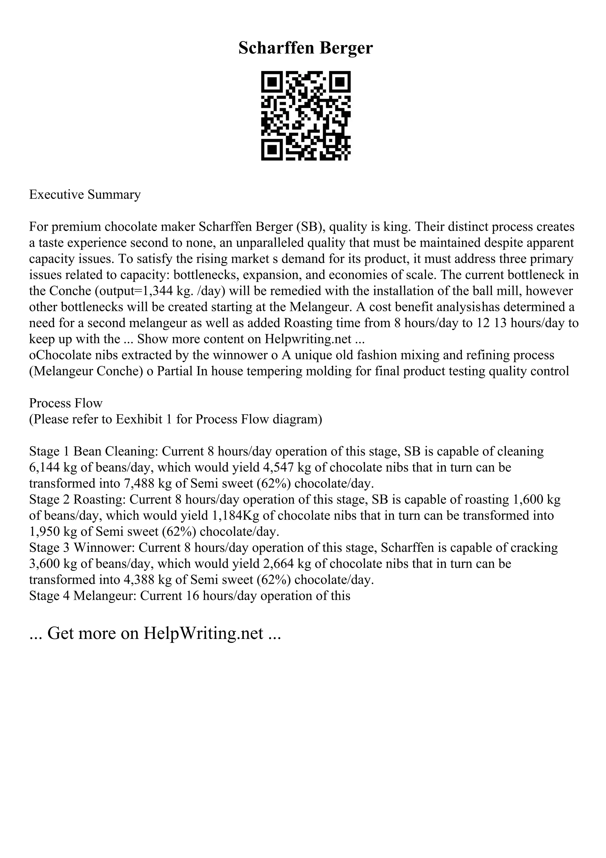 Scharffen Berger
Executive Summary
For premium chocolate maker Scharffen Berger (SB), quality is king. Their distinct process creates
a taste experience second to none, an unparalleled quality that must be maintained despite apparent
capacity issues. To satisfy the rising market s demand for its product, it must address three primary
issues related to capacity: bottlenecks, expansion, and economies of scale. The current bottleneck in
the Conche (output=1,344 kg. /day) will be remedied with the installation of the ball mill, however
other bottlenecks will be created starting at the Melangeur. A cost benefit analysishas determined a
need for a second melangeur as well as added Roasting time from 8 hours/day to 12 13 hours/day to
keep up with the ... Show more content on Helpwriting.net ...
oChocolate nibs extracted by the winnower o A unique old fashion mixing and refining process
(Melangeur Conche) o Partial In house tempering molding for final product testing quality control
Process Flow
(Please refer to Eexhibit 1 for Process Flow diagram)
Stage 1 Bean Cleaning: Current 8 hours/day operation of this stage, SB is capable of cleaning
6,144 kg of beans/day, which would yield 4,547 kg of chocolate nibs that in turn can be
transformed into 7,488 kg of Semi sweet (62%) chocolate/day.
Stage 2 Roasting: Current 8 hours/day operation of this stage, SB is capable of roasting 1,600 kg
of beans/day, which would yield 1,184Kg of chocolate nibs that in turn can be transformed into
1,950 kg of Semi sweet (62%) chocolate/day.
Stage 3 Winnower: Current 8 hours/day operation of this stage, Scharffen is capable of cracking
3,600 kg of beans/day, which would yield 2,664 kg of chocolate nibs that in turn can be
transformed into 4,388 kg of Semi sweet (62%) chocolate/day.
Stage 4 Melangeur: Current 16 hours/day operation of this
... Get more on HelpWriting.net ...
 