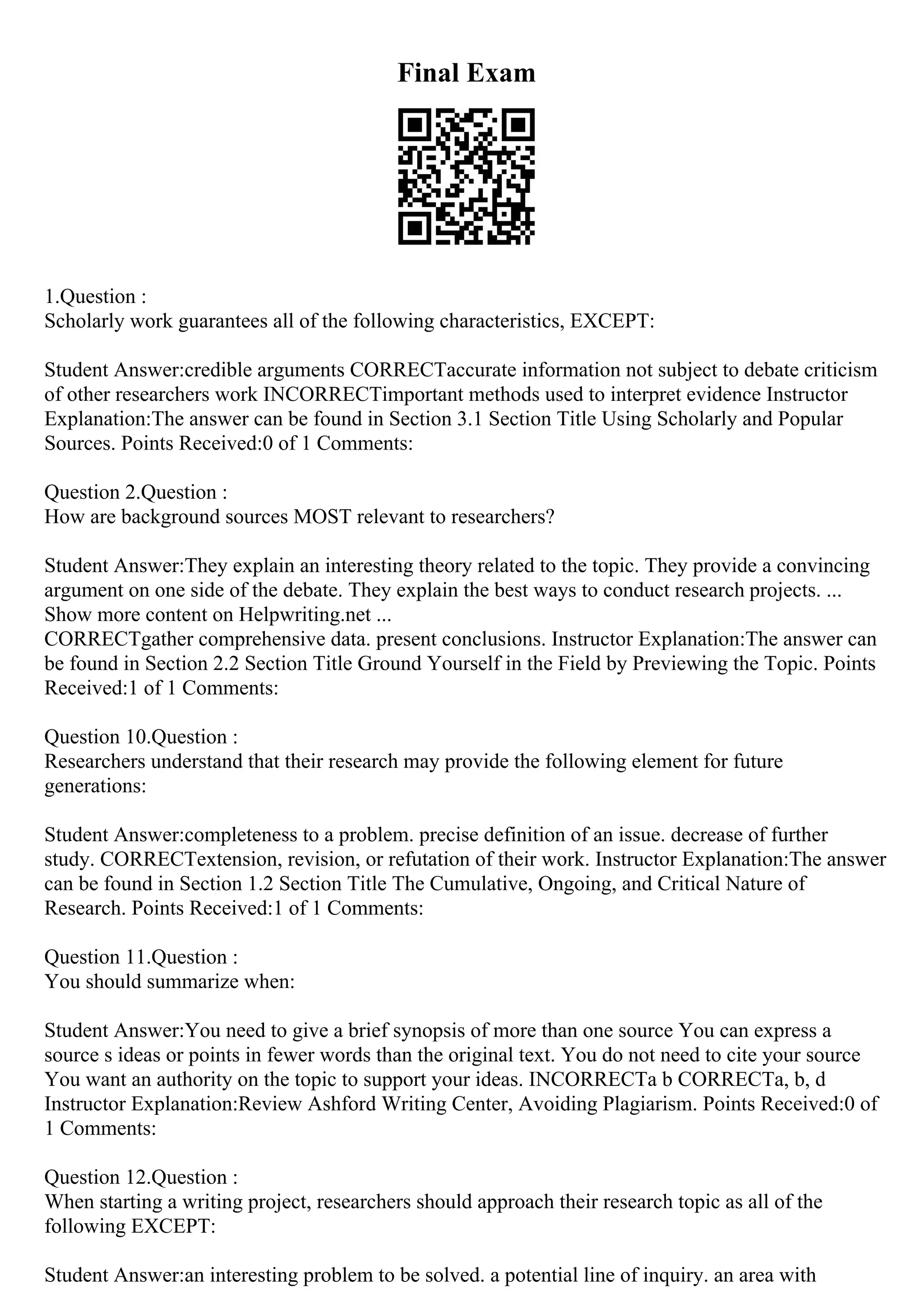 Final Exam
1.Question :
Scholarly work guarantees all of the following characteristics, EXCEPT:
Student Answer:credible arguments CORRECTaccurate information not subject to debate criticism
of other researchers work INCORRECTimportant methods used to interpret evidence Instructor
Explanation:The answer can be found in Section 3.1 Section Title Using Scholarly and Popular
Sources. Points Received:0 of 1 Comments:
Question 2.Question :
How are background sources MOST relevant to researchers?
Student Answer:They explain an interesting theory related to the topic. They provide a convincing
argument on one side of the debate. They explain the best ways to conduct research projects. ...
Show more content on Helpwriting.net ...
CORRECTgather comprehensive data. present conclusions. Instructor Explanation:The answer can
be found in Section 2.2 Section Title Ground Yourself in the Field by Previewing the Topic. Points
Received:1 of 1 Comments:
Question 10.Question :
Researchers understand that their research may provide the following element for future
generations:
Student Answer:completeness to a problem. precise definition of an issue. decrease of further
study. CORRECTextension, revision, or refutation of their work. Instructor Explanation:The answer
can be found in Section 1.2 Section Title The Cumulative, Ongoing, and Critical Nature of
Research. Points Received:1 of 1 Comments:
Question 11.Question :
You should summarize when:
Student Answer:You need to give a brief synopsis of more than one source You can express a
source s ideas or points in fewer words than the original text. You do not need to cite your source
You want an authority on the topic to support your ideas. INCORRECTa b CORRECTa, b, d
Instructor Explanation:Review Ashford Writing Center, Avoiding Plagiarism. Points Received:0 of
1 Comments:
Question 12.Question :
When starting a writing project, researchers should approach their research topic as all of the
following EXCEPT:
Student Answer:an interesting problem to be solved. a potential line of inquiry. an area with
 