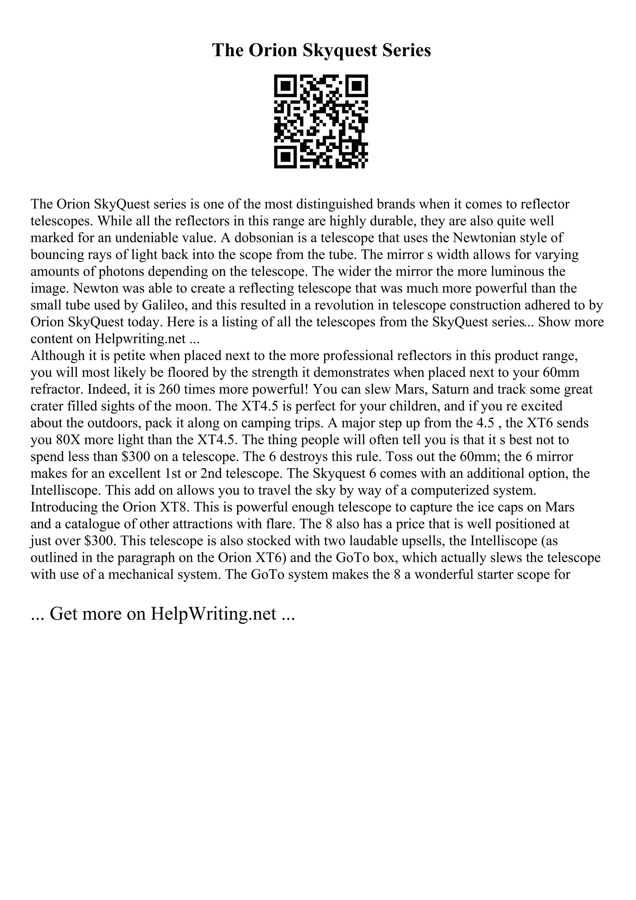 The Orion Skyquest Series
The Orion SkyQuest series is one of the most distinguished brands when it comes to reflector
telescopes. While all the reflectors in this range are highly durable, they are also quite well
marked for an undeniable value. A dobsonian is a telescope that uses the Newtonian style of
bouncing rays of light back into the scope from the tube. The mirror s width allows for varying
amounts of photons depending on the telescope. The wider the mirror the more luminous the
image. Newton was able to create a reflecting telescope that was much more powerful than the
small tube used by Galileo, and this resulted in a revolution in telescope construction adhered to by
Orion SkyQuest today. Here is a listing of all the telescopes from the SkyQuest series... Show more
content on Helpwriting.net ...
Although it is petite when placed next to the more professional reflectors in this product range,
you will most likely be floored by the strength it demonstrates when placed next to your 60mm
refractor. Indeed, it is 260 times more powerful! You can slew Mars, Saturn and track some great
crater filled sights of the moon. The XT4.5 is perfect for your children, and if you re excited
about the outdoors, pack it along on camping trips. A major step up from the 4.5 , the XT6 sends
you 80X more light than the XT4.5. The thing people will often tell you is that it s best not to
spend less than $300 on a telescope. The 6 destroys this rule. Toss out the 60mm; the 6 mirror
makes for an excellent 1st or 2nd telescope. The Skyquest 6 comes with an additional option, the
Intelliscope. This add on allows you to travel the sky by way of a computerized system.
Introducing the Orion XT8. This is powerful enough telescope to capture the ice caps on Mars
and a catalogue of other attractions with flare. The 8 also has a price that is well positioned at
just over $300. This telescope is also stocked with two laudable upsells, the Intelliscope (as
outlined in the paragraph on the Orion XT6) and the GoTo box, which actually slews the telescope
with use of a mechanical system. The GoTo system makes the 8 a wonderful starter scope for
... Get more on HelpWriting.net ...
 