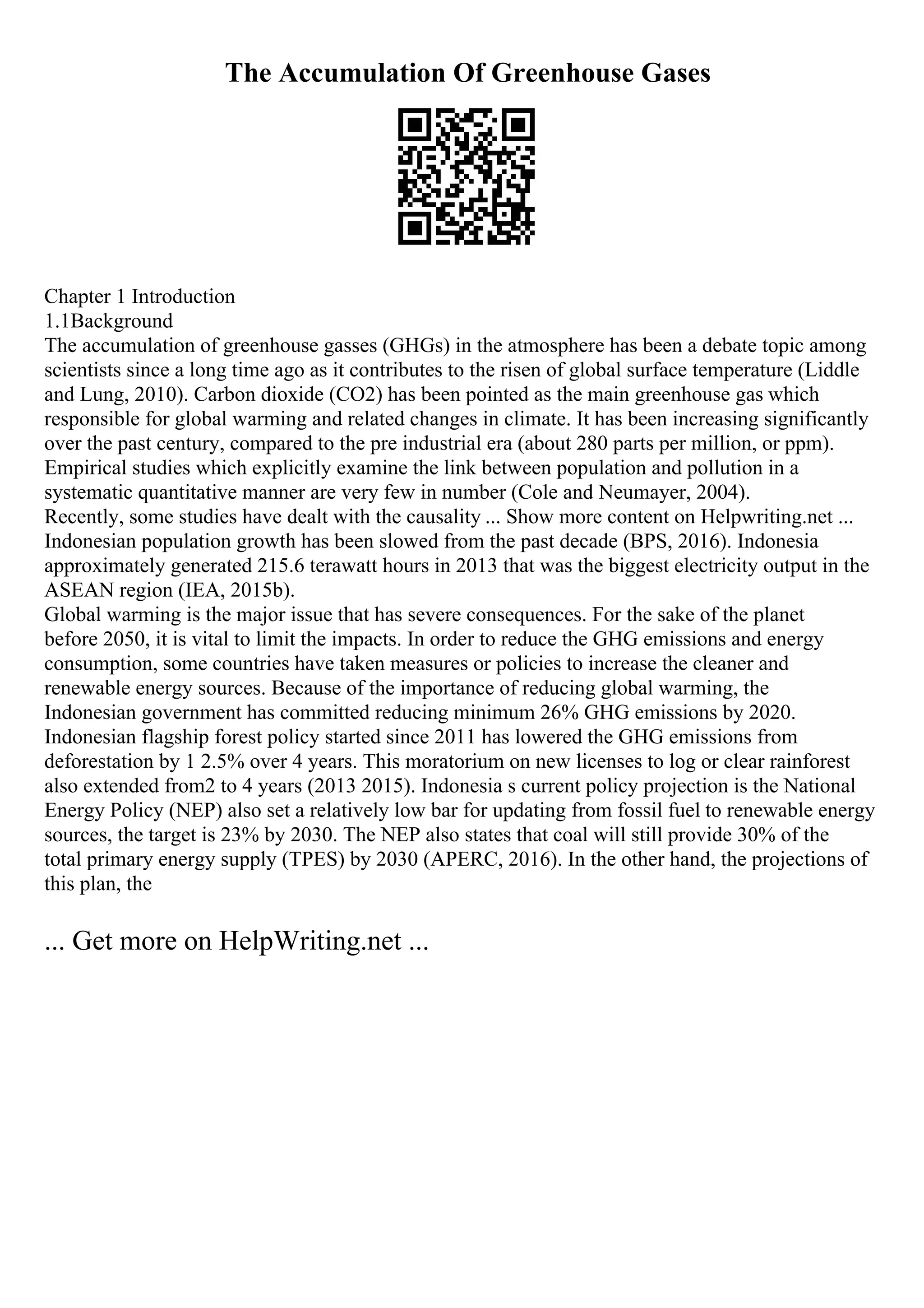 The Accumulation Of Greenhouse Gases
Chapter 1 Introduction
1.1Background
The accumulation of greenhouse gasses (GHGs) in the atmosphere has been a debate topic among
scientists since a long time ago as it contributes to the risen of global surface temperature (Liddle
and Lung, 2010). Carbon dioxide (CO2) has been pointed as the main greenhouse gas which
responsible for global warming and related changes in climate. It has been increasing significantly
over the past century, compared to the pre industrial era (about 280 parts per million, or ppm).
Empirical studies which explicitly examine the link between population and pollution in a
systematic quantitative manner are very few in number (Cole and Neumayer, 2004).
Recently, some studies have dealt with the causality ... Show more content on Helpwriting.net ...
Indonesian population growth has been slowed from the past decade (BPS, 2016). Indonesia
approximately generated 215.6 terawatt hours in 2013 that was the biggest electricity output in the
ASEAN region (IEA, 2015b).
Global warming is the major issue that has severe consequences. For the sake of the planet
before 2050, it is vital to limit the impacts. In order to reduce the GHG emissions and energy
consumption, some countries have taken measures or policies to increase the cleaner and
renewable energy sources. Because of the importance of reducing global warming, the
Indonesian government has committed reducing minimum 26% GHG emissions by 2020.
Indonesian flagship forest policy started since 2011 has lowered the GHG emissions from
deforestation by 1 2.5% over 4 years. This moratorium on new licenses to log or clear rainforest
also extended from2 to 4 years (2013 2015). Indonesia s current policy projection is the National
Energy Policy (NEP) also set a relatively low bar for updating from fossil fuel to renewable energy
sources, the target is 23% by 2030. The NEP also states that coal will still provide 30% of the
total primary energy supply (TPES) by 2030 (APERC, 2016). In the other hand, the projections of
this plan, the
... Get more on HelpWriting.net ...
 