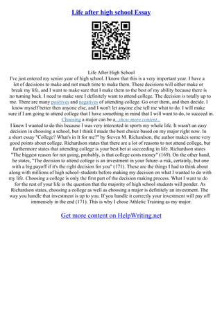 Life after high school Essay
Life After High School
I've just entered my senior year of high school. I know that this is a very important year. I have a
lot of decisions to make and not much time to make them. These decisions will either make or
break my life, and I want to make sure that I make them to the best of my ability because there is
no turning back. I need to make sure I definitely want to attend college. The decision is totally up to
me. There are many positives and negatives of attending college. Go over them, and then decide. I
know myself better then anyone else, and I won't let anyone else tell me what to do. I will make
sure if I am going to attend college that I have something in mind that I will want to do, to succeed in.
Choosing a major can be a...show more content...
I knew I wanted to do this because I was very interested in sports my whole life. It wasn't an easy
decision in choosing a school, but I think I made the best choice based on my major right now. In
a short essay "College? What's in It for me?" by Steven M. Richardson, the author makes some very
good points about college. Richardson states that there are a lot of reasons to not attend college, but
furthermore states that attending college is your best bet at succeeding in life. Richardson states
"The biggest reason for not going, probably, is that college costs money" (169). On the other hand,
he states, "The decision to attend college is an investment in your future–a risk, certainly, but one
with a big payoff if it's the right decision for you" (171). These are the things I had to think about
along with millions of high school–students before making my decision on what I wanted to do with
my life. Choosing a college is only the first part of the decision making process. What I want to do
for the rest of your life is the question that the majority of high school students will ponder. As
Richardson states, choosing a college as well as choosing a major is definitely an investment. The
way you handle that investment is up to you. If you handle it correctly your investment will pay off
immensely in the end (171). This is why I chose Athletic Training as my major.
Get more content on HelpWriting.net
 