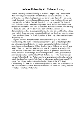 Auburn University Vs. Alabama Rivalry
Auburn University Versus University of Alabama Caitlyn Camp 3 period Avid
How many of you watch sports? The SEC(Southeastern Conference) and the
rivalries between different college teams are fun to watch, the rivalry I am going
to talk about today is the Auburn and Bama rivalry. It may just be the biggest and
longest rivalry in College Football. This rivalry is +100 years old. The rivalry is
most likely the craziest rivalry in college sports. From the way, they earned their
slogans to what the fans have done to each other. My side is Auburn, your side may
be Bama, but let me ask you this, what s more important, statistics and
championships, or close friendships and having the most fun possible while getting
great grades? To me statics are important but friends and family are more important.
That s why I m Auburn. For the die heart fans of these two... Show more content on
Helpwriting.net ...
This game is held in November and is a match that leads up to the National
Championship. This match sometimes can define who goes to the championship
and who doesn t considering the two teams are normally the highest nationally
ranked teams. Auburn has won 35 Iron Bowls, whereas Alabama has won 42 Iron
Bowls. Since 1893, the Iron Bowl has been played. Except for 41 years in 1907
1948 when the two schools could not agree on how to split funds for the athletic
teams. National Championships, national championships. Take a guess as to how
many championships each team has? Well, Alabama has 16 total championships
whereas Auburn has 2. Now Auburn may have fewer championships, but we have
people like Cam Newton and Chris Davis Jr. who are currently signed under NFL
teams. Cam (Signed under the Carolina Panthers) has won the BCS Bowl
Championship. As for Chris Jr. he s currently under the 49er s and is famous for the
109 yard run in the 2013 Iron Bowl when the score was tied at 28. Making him one
of the best cornerbacks Auburn has
 