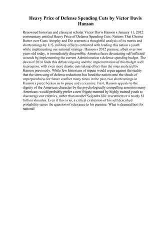 Heavy Price of Defense Spending Cuts by Victor Davis
Hanson
Renowned historian and classicist scholar Victor Davis Hanson s January 11, 2012
commentary entitled Heavy Price of Defense Spending Cuts: Nations That Choose
Butter over Guns Atrophy and Die warrants a thoughtful analysis of its merits and
shortcomings by U.S. military officers entrusted with leading this nation s youth
while implementing our national strategy. Hanson s 2012 premise, albeit over two
years old today, is immediately discernible: America faces devastating self inflicted
wounds by implementing the current Administration s defense spending budget. The
dawn of 2014 finds this debate ongoing and the implementation of this budget well
in progress, with even more drastic cuts taking effect than the ones analyzed by
Hanson previously. While few historians of repute would argue against the reality
that the siren song of defense reductions has lured the nation onto the shoals of
unpreparedness for future conflict many times in the past, two shortcomings in
Hanson s piece beckon us to pause and reexamine. First, Hanson appeals to the
dignity of the American character by the psychologically compelling assertion many
Americans would probably prefer a new frigate manned by highly trained youth to
discourage our enemies, rather than another Solyndra like investment or a nearly $1
trillion stimulus. Even if this is so, a critical evaluation of his self described
probability raises the question of relevance to his premise. What is deemed best for
national
 