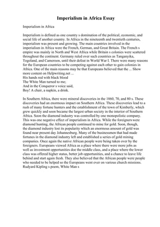 Imperialism in Africa Essay
Imperialism in Africa
Imperialism is defined as one country s domination of the political, economic, and
social life of another country. In Africa in the nineteenth and twentieth centuries,
imperialism was present and growing. The main countries involved in the
imperialism in Africa were the French, German, and Great Britain. The French s
empire was mainly in North and West Africa while Britain s colonies were scattered
throughout the continent. Germany ruled over such countries as Tanganyika,
Togoland, and Cameroon, until their defeat in World War I. There were many reasons
for the European countries to be competing against each other to gain colonies in
Africa. One of the main reasons may be that Europeans believed that the ... Show
more content on Helpwriting.net ...
His hands red with black blood
The White Man turned to me;
And in the Conqueror s voice said,
Boy! A chair, a napkin, a drink.
In Southern Africa, there were mineral discoveries in the 1860, 70, and 80 s. These
discoveries had an enormous impact on Southern Africa. These discoveries lead to a
rush of many fortune hunters and the establishment of the town of Kimberly, which
grew quickly and soon became the largest urban society in the interior of Southern
Africa. Soon the diamond industry was controlled by one monopolistic company.
This was one negative effect of imperialism in Africa. While the foreignerswere
diamond hunting, the African people continued to mine for gold. Soon, though,
the diamond industry lost its popularity which an enormous amount of gold was
found near present day Johannesburg. Many of the businessmen that had made
fortunes in the diamond industry left and established a series of gold mining
companies. Once again the native African people were being taken over by the
foreigners. Europeans viewed Africa as a place where there were more jobs as
well as investment opportunities doe the middle class, and a place where the lower
class was offered higher status, better job opportunities, and a chance to leave life
behind and start again fresh. They also believed that the African people were people
who needed to be helped so the Europeans went over on various church missions.
Rudyard Kipling s poem, White Man s
 