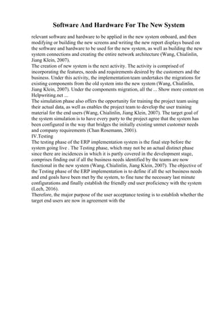 Software And Hardware For The New System
relevant software and hardware to be applied in the new system onboard, and then
modifying or building the new screens and writing the new report displays based on
the software and hardware to be used for the new system, as well as building the new
system connections and creating the entire network architecture (Wang, Chialinlin,
Jiang Klein, 2007).
The creation of new system is the next activity. The activity is comprised of
incorporating the features, needs and requirements desired by the customers and the
business. Under this activity, the implementation team undertakes the migrations for
existing components from the old system into the new system (Wang, Chialinlin,
Jiang Klein, 2007). Under the components migration, all the ... Show more content on
Helpwriting.net ...
The simulation phase also offers the opportunity for training the project team using
their actual data, as well as enables the project team to develop the user training
material for the end users (Wang, Chialinlin, Jiang Klein, 2007). The target goal of
the system simulation is to have every party to the project agree that the system has
been configured in the way that bridges the initially existing unmet customer needs
and company requirements (Chan Rosemann, 2001).
IV.Testing
The testing phase of the ERP implementation system is the final step before the
system going live . The Testing phase, which may not be an actual distinct phase
since there are incidences in which it is partly covered in the development stage,
comprises finding out if all the business needs identified by the teams are now
functional in the new system (Wang, Chialinlin, Jiang Klein, 2007). The objective of
the Testing phase of the ERP implementation is to define if all the set business needs
and end goals have been met by the system, to fine tune the necessary last minute
configurations and finally establish the friendly end user proficiency with the system
(Lech, 2016).
Therefore, the major purpose of the user acceptance testing is to establish whether the
target end users are now in agreement with the
 