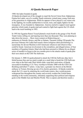 Al Qaeda Research Paper
1988: bin laden founded al qaeda
Al Qaeda developed out of the struggle to expel the Soviet Union from Afghanistan.
Osama bin Laden, son of a wealthy Saudi contractor, joined many young Arab men
of his generation in Afghanistan. While he appears to have played a very minor role
in the fighting, his wealth enabled him to recruit, train, and supply fighters for the
insurgency. It was founded in Afghanistan. America started to support israel against
palestine which made al qaeda mad and wanted to fight back against the US which
lead to the truck bombing in 1993.
In 1993 the Egyptian Ramzi Yousef planted a truck bomb in the garage of the World
Trade Center, killing six and injuring more than one thousand. They were planning to
take down the towers ... Show more content on Helpwriting.net ...
embassies in Nairobi, Kenya, and Dar es Salaam, Tanzania, killing 220 people.The
previous February bin Laden had issued a fatwa (religious edict) proclaiming it a
sacred duty for devout Muslims to kill Americans whenever and wherever they
could be found. American involvement in the extradition, and alleged torture, of four
members of Egyptian Islamic Jihad who had been arrested in Albania for an alleged
series of murders in Egypt in the two months prior to the attacks made al qaeda plan
their next attack on the USS The Sullivans.
On January 3, 2000 Al qaeda planned to attack the USS the Sullivans ship, but it
failed because they put too much weight on a small ship to bomb the USS Sullivans
crew ship so the boat sank.Their failure didn t stop their motivation, al Qaeda
succeeded in bombing a U.S. Navy warship in October 2000 with the USS Cole
Bombing and killed 17 sailors. A day later, a grenade was thrown at the British
embassy in Yemen, blowing up one of its electric generators. Al Qaeda wanted to
attack the U.S. more by attacking the world trade centers, they would promote
widespread fear throughout the country and severely weaken the United States
standing in the world community, ultimately supporting their political and religious
goals in the Middle East and Muslim World. This is copied, and therefore needs a
 