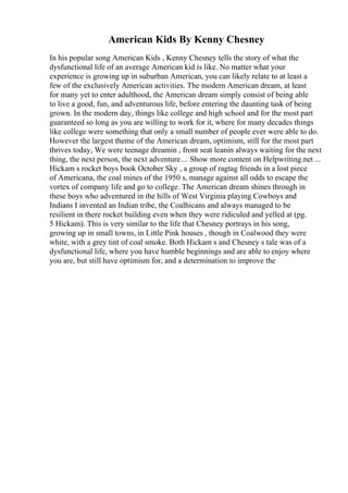 American Kids By Kenny Chesney
In his popular song American Kids , Kenny Chesney tells the story of what the
dysfunctional life of an average American kid is like. No matter what your
experience is growing up in suburban American, you can likely relate to at least a
few of the exclusively American activities. The modern American dream, at least
for many yet to enter adulthood, the American dream simply consist of being able
to live a good, fun, and adventurous life, before entering the daunting task of being
grown. In the modern day, things like college and high school and for the most part
guaranteed so long as you are willing to work for it, where for many decades things
like college were something that only a small number of people ever were able to do.
However the largest theme of the American dream, optimism, still for the most part
thrives today, We were teenage dreamin , front seat leanin always waiting for the next
thing, the next person, the next adventure.... Show more content on Helpwriting.net ...
Hickam s rocket boys book October Sky , a group of ragtag friends in a lost piece
of Americana, the coal mines of the 1950 s, manage against all odds to escape the
vortex of company life and go to college. The American dream shines through in
these boys who adventured in the hills of West Virginia playing Cowboys and
Indians I invented an Indian tribe, the Coalhicans and always managed to be
resilient in there rocket building even when they were ridiculed and yelled at (pg.
5 Hickam). This is very similar to the life that Chesney portrays in his song,
growing up in small towns, in Little Pink houses , though in Coalwood they were
white, with a grey tint of coal smoke. Both Hickam s and Chesney s tale was of a
dysfunctional life, where you have humble beginnings and are able to enjoy where
you are, but still have optimism for, and a determination to improve the
 