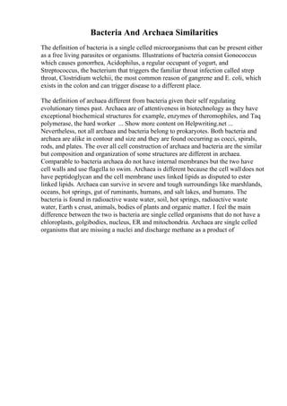 Bacteria And Archaea Similarities
The definition of bacteria is a single celled microorganisms that can be present either
as a free living parasites or organisms. Illustrations of bacteria consist Gonococcus
which causes gonorrhea, Acidophilus, a regular occupant of yogurt, and
Streptococcus, the bacterium that triggers the familiar throat infection called strep
throat, Clostridium welchii, the most common reason of gangrene and E. coli, which
exists in the colon and can trigger disease to a different place.
The definition of archaea different from bacteria given their self regulating
evolutionary times past. Archaea are of attentiveness in biotechnology as they have
exceptional biochemical structures for example, enzymes of theromophiles, and Taq
polymerase, the hard worker ... Show more content on Helpwriting.net ...
Nevertheless, not all archaea and bacteria belong to prokaryotes. Both bacteria and
archaea are alike in contour and size and they are found occurring as cocci, spirals,
rods, and plates. The over all cell construction of archaea and bacteria are the similar
but composition and organization of some structures are different in archaea.
Comparable to bacteria archaea do not have internal membranes but the two have
cell walls and use flagella to swim. Archaea is different because the cell walldoes not
have peptidoglycan and the cell membrane uses linked lipids as disputed to ester
linked lipids. Archaea can survive in severe and tough surroundings like marshlands,
oceans, hot springs, gut of ruminants, humans, and salt lakes, and humans. The
bacteria is found in radioactive waste water, soil, hot springs, radioactive waste
water, Earth s crust, animals, bodies of plants and organic matter. I feel the main
difference between the two is bacteria are single celled organisms that do not have a
chloroplasts, golgibodies, nucleus, ER and mitochondria. Archaea are single celled
organisms that are missing a nuclei and discharge methane as a product of
 