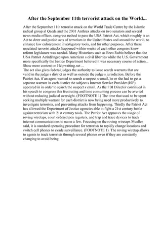 After the September 11th terrorist attack on the World...
After the September 11th terrorist attack on the World Trade Centre by the Islamic
radical group al Qaeda and the 2001 Anthrax attacks on two senators and several
news media offices, congress rushed to pass the USA Patriot Act, which roughly is an
Act to deter and punish acts of terrorism in the United States and around the world, to
enhance law enforcement investigatory tools, and for other purposes. After these
unrelated terrorist attacks happened within weeks of each other congress knew
reform legislature was needed. Many Historians such as Brett Rubio believe that the
USA Patriot Actinfringed upon American s civil liberties while the U.S. Government
more specifically the Justice Department believed it was necessary course of action...
Show more content on Helpwriting.net ...
The act also gives federal judges the authority to issue search warrants that are
valid in the judge s district as well as outside the judge s jurisdiction. Before the
Patriot Act, if an agent wanted to search a suspect s email, he or she had to get a
separate warrant in each district the subject s Internet Service Provider (ISP)
appeared in in order to search the suspect s email. As the FBI Director continued in
his speech to congress this frustrating and time consuming process can be averted
without reducing judicial oversight. (FOOTNOTE 1) The time that used to be spent
seeking multiple warrant for each district is now being used more productively to
investigate terrorists, and preventing attacks from happening. Thirdly the Patriot Act
has allowed the Department of Justice agencies able to fight a 21st century battle
against terrorism with 21st century tools. The Patriot Act approves the usage of
roving wiretaps, court ordered pen registers, and trap and trace devices to track
internet communications to name a few. Focusing on the roving wiretaps Mueller
said, it is standard operating procedure for terrorists to rapidly change locations and
switch cell phones to evade surveillance. (FOOTNOTE 1). The roving wiretap allows
to agents to track terrorists through several phones even if they are constantly
changing to avoid being
 
