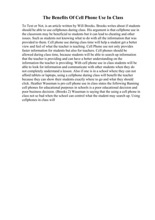 The Benefits Of Cell Phone Use In Class
To Text or Not, is an article written by Will Brooks. Brooks writes about if students
should be able to use cellphones during class. His argument is that cellphone use in
the classroom may be beneficial to students but it can lead to cheating and other
issues. Such as students not knowing what to do with all the information that was
provided to them. Cell phone use during class time will help a student get a better
view and feel of what the teacher is teaching. Cell Phone use not only provides
faster information for students but also for teachers. Cell phones should be
allowed during class time, because students will be able to search up information
that the teacher is providing and can have a better understanding on the
information the teacher is providing. With cell phone use in class students will be
able to look for information and communicate with other students when they do
not completely understand a lesson. Also if one is in a school where they can not
afford tablets or laptops, using a cellphone during class will benefit the teacher
because they can show their students exactly where to go and what they should
click. Heather Waseman is pro cell phone use in class states the following Banning
cell phones for educational purposes in schools is a poor educational decision and
poor business decision. (Brooks 2) Waseman is saying that the using a cell phone in
class not so bad when the school can control what the student may search up. Using
cellphones in class will
 