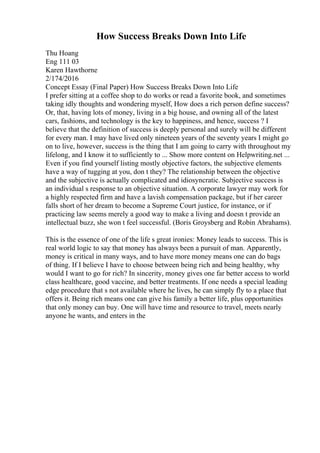How Success Breaks Down Into Life
Thu Hoang
Eng 111 03
Karen Hawthorne
2/174/2016
Concept Essay (Final Paper) How Success Breaks Down Into Life
I prefer sitting at a coffee shop to do works or read a favorite book, and sometimes
taking idly thoughts and wondering myself, How does a rich person define success?
Or, that, having lots of money, living in a big house, and owning all of the latest
cars, fashions, and technology is the key to happiness, and hence, success ? I
believe that the definition of success is deeply personal and surely will be different
for every man. I may have lived only nineteen years of the seventy years I might go
on to live, however, success is the thing that I am going to carry with throughout my
lifelong, and I know it to sufficiently to ... Show more content on Helpwriting.net ...
Even if you find yourself listing mostly objective factors, the subjective elements
have a way of tugging at you, don t they? The relationship between the objective
and the subjective is actually complicated and idiosyncratic. Subjective success is
an individual s response to an objective situation. A corporate lawyer may work for
a highly respected firm and have a lavish compensation package, but if her career
falls short of her dream to become a Supreme Court justice, for instance, or if
practicing law seems merely a good way to make a living and doesn t provide an
intellectual buzz, she won t feel successful. (Boris Groysberg and Robin Abrahams).
This is the essence of one of the life s great ironies: Money leads to success. This is
real world logic to say that money has always been a pursuit of man. Apparently,
money is critical in many ways, and to have more money means one can do bags
of thing. If I believe I have to choose between being rich and being healthy, why
would I want to go for rich? In sincerity, money gives one far better access to world
class healthcare, good vaccine, and better treatments. If one needs a special leading
edge procedure that s not available where he lives, he can simply fly to a place that
offers it. Being rich means one can give his family a better life, plus opportunities
that only money can buy. One will have time and resource to travel, meets nearly
anyone he wants, and enters in the
 
