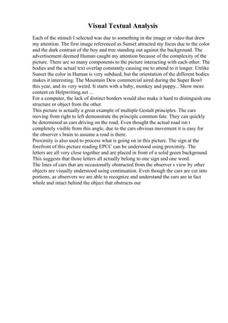 Visual Textual Analysis
Each of the stimuli I selected was due to something in the image or video that drew
my attention. The first image referenced as Sunset attracted my focus due to the color
and the dark contrast of the boy and tree standing out against the background. The
advertisement deemed Human caught my attention because of the complexity of the
picture. There are so many components to the picture interacting with each other. The
bodies and the actual text overlap constantly causing me to attend to it longer. Unlike
Sunset the color in Human is very subdued, but the orientation of the different bodies
makes it interesting. The Mountain Dew commercial aired during the Super Bowl
this year, and its very weird. It starts with a baby, monkey and puppy... Show more
content on Helpwriting.net ...
For a computer, the lack of distinct borders would also make it hard to distinguish one
structure or object from the other.
This picture is actually a great example of multiple Gestalt principles. The cars
moving from right to left demonstrate the principle common fate. They can quickly
be determined as cars driving on the road. Even thought the actual road isn t
completely visible from this angle, due to the cars obvious movement it is easy for
the observer s brain to assume a road is there.
Proximity is also used to process what is going on in this picture. The sign at the
forefront of this picture reading EPCC can be understood using proximity. The
letters are all very close together and are placed in front of a solid green background.
This suggests that those letters all actually belong to one sign and one word.
The lines of cars that are occasionally obstructed from the observer s view by other
objects are visually understood using continuation. Even though the cars are cut into
portions, as observers we are able to recognize and understand the cars are in fact
whole and intact behind the object that obstructs our
 