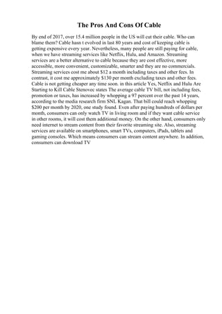 The Pros And Cons Of Cable
By end of 2017, over 15.4 million people in the US will cut their cable. Who can
blame them? Cable hasn t evolved in last 80 years and cost of keeping cable is
getting expensive every year. Nevertheless, many people are still paying for cable,
when we have streaming services like Netflix, Hulu, and Amazon. Streaming
services are a better alternative to cable because they are cost effective, more
accessible, more convenient, customizable, smarter and they are no commercials.
Streaming services cost me about $12 a month including taxes and other fees. In
contrast, it cost me approximately $130 per month excluding taxes and other fees.
Cable is not getting cheaper any time soon. in this article Yes, Netflix and Hulu Are
Starting to Kill Cable Stenovec states The average cable TV bill, not including fees,
promotion or taxes, has increased by whopping a 97 percent over the past 14 years,
according to the media research firm SNL Kagan. That bill could reach whopping
$200 per month by 2020, one study found. Even after paying hundreds of dollars per
month, consumers can only watch TV in living room and if they want cable service
in other rooms, it will cost them additional money. On the other hand, consumers only
need internet to stream content from their favorite streaming site. Also, streaming
services are available on smartphones, smart TVs, computers, iPads, tablets and
gaming consoles. Which means consumers can stream content anywhere. In addition,
consumers can download TV
 