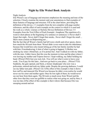 Night by Elie Weisel Book Analysis
Night Analysis
Elie Wiesel s use of language and structure emphasizes the meaning and tone of the
selection. Closely examine the memoir and your annotations to find examples of
these features of language and structure. Fill in the chart below, providing the
definition of the device, 2 3 examples from the text complete with page number
references, and the effect of each example on the context in which it is used and
the work as a whole. Literary or Stylistic Device| Definition of Device| 3 4
Examples from the Text| Effect of Each Example | Anaphora| The repetition of a
word or short phrase at the beginning of a sentence or sentences| 1) Never shall I
forget that night...Never shall I forget that smoke...Never shall I forget the small ...
Show more content on Helpwriting.net ...
But the fact that all Wiesel s family had left were a knife and silver spoon, shows
how much the SS took from them. Wiesel didn t even want to take his inheritance
because that would have also meant letting go of the last family member he had
with him.| Foreshadowing| A hint of what is going to happen| 1) Mother was
stroking my sister s blond hair, as if to protect her. And I walked on with my father,
with the men. I didn t know that this was the moment in time and the place where I
was leaving my mother and Tzipora forever. I kept walking, my father holding my
hand. (Wiesel 29)2) Just you wait, kid...You will see what it costs to leave your
work...You ll pay for this later...And now go back to your place... (Wiesel 57)3)
Suddenly, the gate opened, and Stern, a former shopkeeper who now was a
policeman, entered and took my father aside. Despite the growing darkness, I could
see my father turn pale. (Wiesel 12)| 1)The effect of this example is that it shows
how naГЇve and innocent Elie Wiesel was because he didn t even realize he would
never see his sister and mother again. Once he lost sight of them, he would never
see nor hear from them again. The SS took so much away from Wiesel and the
other Jews that they were too gullible to realize what was going on, and by then, it
was too late.2)The effect of this example is that it shows that because Elie was
snooping around and not
 