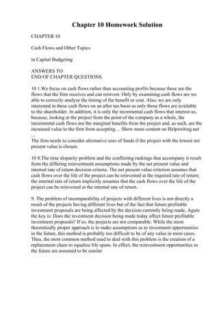 Chapter 10 Homework Solution
CHAPTER 10
Cash Flows and Other Topics
in Capital Budgeting
ANSWERS TO
END OF CHAPTER QUESTIONS
10 1.We focus on cash flows rather than accounting profits because these are the
flows that the firm receives and can reinvest. Only by examining cash flows are we
able to correctly analyze the timing of the benefit or cost. Also, we are only
interested in these cash flows on an after tax basis as only those flows are available
to the shareholder. In addition, it is only the incremental cash flows that interest us,
because, looking at the project from the point of the company as a whole, the
incremental cash flows are the marginal benefits from the project and, as such, are the
increased value to the firm from accepting ... Show more content on Helpwriting.net
...
The firm needs to consider alternative uses of funds if the project with the lowest net
present value is chosen.
10 8.The time disparity problem and the conflicting rankings that accompany it result
from the differing reinvestment assumptions made by the net present value and
internal rate of return decision criteria. The net present value criterion assumes that
cash flows over the life of the project can be reinvested at the required rate of return;
the internal rate of return implicitly assumes that the cash flows over the life of the
project can be reinvested at the internal rate of return.
9. The problem of incomparability of projects with different lives is not directly a
result of the projects having different lives but of the fact that future profitable
investment proposals are being affected by the decision currently being made. Again
the key is: Does the investment decision being made today affect future profitable
investment proposals? If so, the projects are not comparable. While the most
theoretically proper approach is to make assumptions as to investment opportunities
in the future, this method is probably too difficult to be of any value in most cases.
Thus, the most common method used to deal with this problem is the creation of a
replacement chain to equalize life spans. In effect, the reinvestment opportunities in
the future are assumed to be similar
 