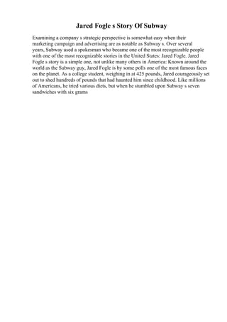 Jared Fogle s Story Of Subway
Examining a company s strategic perspective is somewhat easy when their
marketing campaign and advertising are as notable as Subway s. Over several
years, Subway used a spokesman who became one of the most recognizable people
with one of the most recognizable stories in the United States: Jared Fogle. Jared
Fogle s story is a simple one, not unlike many others in America: Known around the
world as the Subway guy, Jared Fogle is by some polls one of the most famous faces
on the planet. As a college student, weighing in at 425 pounds, Jared courageously set
out to shed hundreds of pounds that had haunted him since childhood. Like millions
of Americans, he tried various diets, but when he stumbled upon Subway s seven
sandwiches with six grams
 