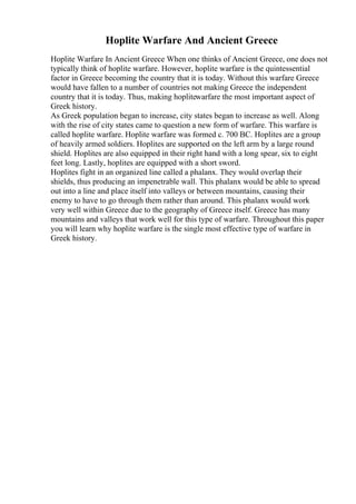 Hoplite Warfare And Ancient Greece
Hoplite Warfare In Ancient Greece When one thinks of Ancient Greece, one does not
typically think of hoplite warfare. However, hoplite warfare is the quintessential
factor in Greece becoming the country that it is today. Without this warfare Greece
would have fallen to a number of countries not making Greece the independent
country that it is today. Thus, making hoplitewarfare the most important aspect of
Greek history.
As Greek population began to increase, city states began to increase as well. Along
with the rise of city states came to question a new form of warfare. This warfare is
called hoplite warfare. Hoplite warfare was formed c. 700 BC. Hoplites are a group
of heavily armed soldiers. Hoplites are supported on the left arm by a large round
shield. Hoplites are also equipped in their right hand with a long spear, six to eight
feet long. Lastly, hoplites are equipped with a short sword.
Hoplites fight in an organized line called a phalanx. They would overlap their
shields, thus producing an impenetrable wall. This phalanx would be able to spread
out into a line and place itself into valleys or between mountains, causing their
enemy to have to go through them rather than around. This phalanx would work
very well within Greece due to the geography of Greece itself. Greece has many
mountains and valleys that work well for this type of warfare. Throughout this paper
you will learn why hoplite warfare is the single most effective type of warfare in
Greek history.
 