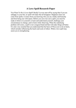 A Love Spell Research Paper
You Want To Do A Love Spell? Really? Let me start off by saying that if you are
unhappy in your life, no spell will make that all disappear. Happiness does not
come from spells; it comes from you knowing who you are, totally and honestly
and from being one with nature. Before you can even cast a spell, you must be
ready to believe in yourself, to learn and understand yourself, challenge your
circumstances to change, and to listen while observing. When the underlying
problem still exists, a spell is not a magical band aid that will make things all better.
It is also very essential that you understand that the basis of Wicca are to do no harm,
which includes influencing the hearts and souls of others. While a love spell may
assist you in strengthening
 