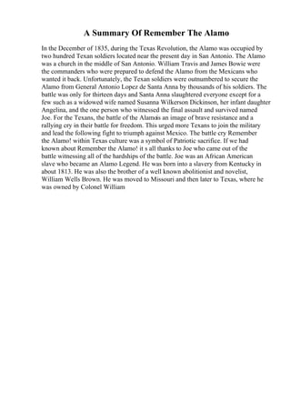 A Summary Of Remember The Alamo
In the December of 1835, during the Texas Revolution, the Alamo was occupied by
two hundred Texan soldiers located near the present day in San Antonio. The Alamo
was a church in the middle of San Antonio. William Travis and James Bowie were
the commanders who were prepared to defend the Alamo from the Mexicans who
wanted it back. Unfortunately, the Texan soldiers were outnumbered to secure the
Alamo from General Antonio Lopez de Santa Anna by thousands of his soldiers. The
battle was only for thirteen days and Santa Anna slaughtered everyone except for a
few such as a widowed wife named Susanna Wilkerson Dickinson, her infant daughter
Angelina, and the one person who witnessed the final assault and survived named
Joe. For the Texans, the battle of the Alamois an image of brave resistance and a
rallying cry in their battle for freedom. This urged more Texans to join the military
and lead the following fight to triumph against Mexico. The battle cry Remember
the Alamo! within Texas culture was a symbol of Patriotic sacrifice. If we had
known about Remember the Alamo! it s all thanks to Joe who came out of the
battle witnessing all of the hardships of the battle. Joe was an African American
slave who became an Alamo Legend. He was born into a slavery from Kentucky in
about 1813. He was also the brother of a well known abolitionist and novelist,
William Wells Brown. He was moved to Missouri and then later to Texas, where he
was owned by Colonel William
 