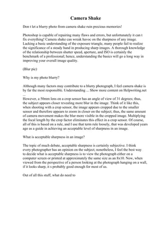 Camera Shake
Don t let a blurry photo from camera shake ruin precious memories!
Photoshop is capable of repairing many flaws and errors, but unfortunately it can t
fix everything! Camera shake can wreak havoc on the sharpness of any image.
Lacking a basic understanding of the exposure triangle, many people fail to realize
the significance of a steady hand in producing sharp images. A thorough knowledge
of the relationship between shutter speed, aperture, and ISO is certainly the
benchmark of a professional; hence, understanding the basics will go a long way in
improving your overall image quality.
(Blur pic)
Why is my photo blurry?
Although many factors may contribute to a blurry photograph, I feel camera shake is
by far the most responsible. Understanding ... Show more content on Helpwriting.net
...
However, a 50mm lens on a crop sensor has an angle of view of 31 degrees; thus,
the subject appears closer revealing more blur in the image. Think of it like this,
when shooting with a crop sensor, the image appears cropped due to the smaller
sensor and therefore appears to zoom in closer on the subject; thus, the same amount
of camera movement makes the blur more visible in the cropped image. Multiplying
the focal length by the crop factor eliminates this effect in a crop sensor. Of course,
all of this is based on a rule, and I use that term rule loosely, that was developed years
ago as a guide in achieving an acceptable level of sharpness in an image.
What is acceptable sharpness in an image?
The topic of much debate, acceptable sharpness is certainly subjective. I think
every photographer has an opinion on the subject; nonetheless, I feel the best way
to decide what is acceptable sharpness is to view the photograph either on a
computer screen or printed at approximately the same size as an 8x10. Now, when
viewed from the perspective of a person looking at the photograph hanging on a wall,
if it looks sharp, it s probably good enough for most of us.
Out of all this stuff, what do need to
 