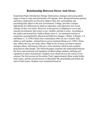 Relationship Between Stress And Stress
Experiment Paper Introduction During Adolescence, teenagers and young adults
begin to learn to cope and emotionally self regulate. Now distanced between parents
and home, adolescents are forced to adapt to their new surroundings and
psychologically adjust to the new environment. College, provides a unique
opportunity for adolescents to attain an education, and experience new social
settings on their own terms. However, in the process of adapting to a new and
unusual environment, their enters a new variable, and that is stress. According to
the studies and research by Andrew Baum stress is : an emotional reaction or
experience accompanied by physical and behavior changes. ( Baum, A,Singer, J. E.
and Baum, C. S. (1981).Stress has a tremendous effect on one s mental, state,
ability to self regulate , and perform in given situation( Baum,et al. (1981). Stress
also, affects the way one treats others. High levels of stress can lead to tension
amongst others, and tension with one s owns emotions which in turn could be
projected on other people. The following paper examines the relationship between
the stress and emotional self regulation on Bard college students, defining self
regulation in terms of politeness. Students were observed over the course of two
sessions:The first session on November 22nd ( approximately) three weeks before
final exams, and the second session on December 9th, presumably just before the
start of final exams. Students were monitored based on
 