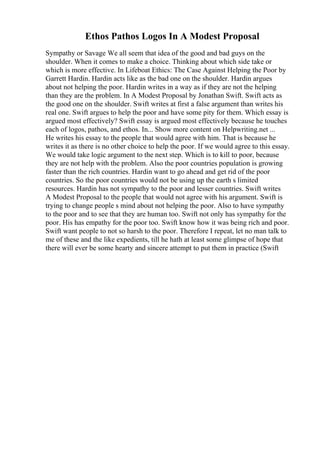 Ethos Pathos Logos In A Modest Proposal
Sympathy or Savage We all seem that idea of the good and bad guys on the
shoulder. When it comes to make a choice. Thinking about which side take or
which is more effective. In Lifeboat Ethics: The Case Against Helping the Poor by
Garrett Hardin. Hardin acts like as the bad one on the shoulder. Hardin argues
about not helping the poor. Hardin writes in a way as if they are not the helping
than they are the problem. In A Modest Proposal by Jonathan Swift. Swift acts as
the good one on the shoulder. Swift writes at first a false argument than writes his
real one. Swift argues to help the poor and have some pity for them. Which essay is
argued most effectively? Swift essay is argued most effectively because he touches
each of logos, pathos, and ethos. In... Show more content on Helpwriting.net ...
He writes his essay to the people that would agree with him. That is because he
writes it as there is no other choice to help the poor. If we would agree to this essay.
We would take logic argument to the next step. Which is to kill to poor, because
they are not help with the problem. Also the poor countries population is growing
faster than the rich countries. Hardin want to go ahead and get rid of the poor
countries. So the poor countries would not be using up the earth s limited
resources. Hardin has not sympathy to the poor and lesser countries. Swift writes
A Modest Proposal to the people that would not agree with his argument. Swift is
trying to change people s mind about not helping the poor. Also to have sympathy
to the poor and to see that they are human too. Swift not only has sympathy for the
poor. His has empathy for the poor too. Swift know how it was being rich and poor.
Swift want people to not so harsh to the poor. Therefore I repeat, let no man talk to
me of these and the like expedients, till he hath at least some glimpse of hope that
there will ever be some hearty and sincere attempt to put them in practice (Swift
 