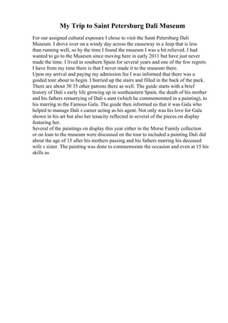 My Trip to Saint Petersburg Dali Museum
For our assigned cultural exposure I chose to visit the Saint Petersburg Dali
Museum. I drove over on a windy day across the causeway in a Jeep that is less
than running well, so by the time I found the museum I was a bit relieved. I had
wanted to go to the Museum since moving here in early 2011 but have just never
made the time. I lived in southern Spain for several years and one of the few regrets
I have from my time there is that I never made it to the museum there.
Upon my arrival and paying my admission fee I was informed that there was a
guided tour about to begin. I hurried up the stairs and filled in the back of the pack.
There are about 30 35 other patrons there as well. The guide starts with a brief
history of Dali s early life growing up in southeastern Spain, the death of his mother
and his fathers remarrying of Dali s aunt (which he commemorated in a painting), to
his marring to the Famous Gala. The guide then informed us that it was Gala who
helped to manage Dali s career acting as his agent. Not only was his love for Gala
shown in his art but also her tenacity reflected in several of the pieces on display
featuring her.
Several of the paintings on display this year either in the Morse Family collection
or on loan to the museum were discussed on the tour to included a painting Dali did
about the age of 15 after his mothers passing and his fathers marring his deceased
wife s sister. The painting was done to commemorate the occasion and even at 15 his
skills as
 