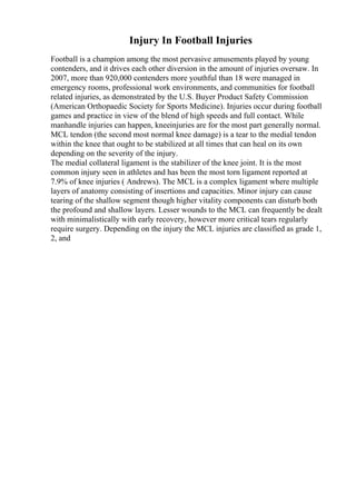 Injury In Football Injuries
Football is a champion among the most pervasive amusements played by young
contenders, and it drives each other diversion in the amount of injuries oversaw. In
2007, more than 920,000 contenders more youthful than 18 were managed in
emergency rooms, professional work environments, and communities for football
related injuries, as demonstrated by the U.S. Buyer Product Safety Commission
(American Orthopaedic Society for Sports Medicine). Injuries occur during football
games and practice in view of the blend of high speeds and full contact. While
manhandle injuries can happen, kneeinjuries are for the most part generally normal.
MCL tendon (the second most normal knee damage) is a tear to the medial tendon
within the knee that ought to be stabilized at all times that can heal on its own
depending on the severity of the injury.
The medial collateral ligament is the stabilizer of the knee joint. It is the most
common injury seen in athletes and has been the most torn ligament reported at
7.9% of knee injuries ( Andrews). The MCL is a complex ligament where multiple
layers of anatomy consisting of insertions and capacities. Minor injury can cause
tearing of the shallow segment though higher vitality components can disturb both
the profound and shallow layers. Lesser wounds to the MCL can frequently be dealt
with minimalistically with early recovery, however more critical tears regularly
require surgery. Depending on the injury the MCL injuries are classified as grade 1,
2, and
 