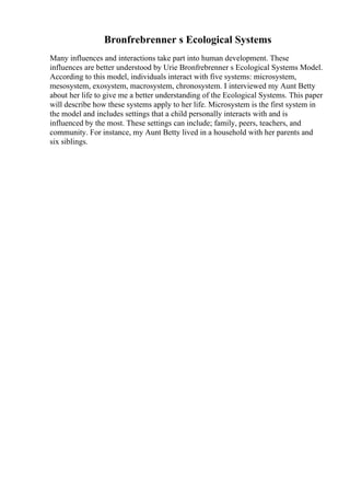 Bronfrebrenner s Ecological Systems
Many influences and interactions take part into human development. These
influences are better understood by Urie Bronfrebrenner s Ecological Systems Model.
According to this model, individuals interact with five systems: microsystem,
mesosystem, exosystem, macrosystem, chronosystem. I interviewed my Aunt Betty
about her life to give me a better understanding of the Ecological Systems. This paper
will describe how these systems apply to her life. Microsystem is the first system in
the model and includes settings that a child personally interacts with and is
influenced by the most. These settings can include; family, peers, teachers, and
community. For instance, my Aunt Betty lived in a household with her parents and
six siblings.
 