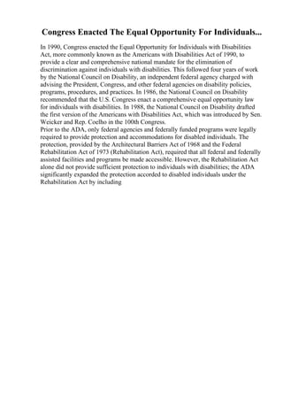 Congress Enacted The Equal Opportunity For Individuals...
In 1990, Congress enacted the Equal Opportunity for Individuals with Disabilities
Act, more commonly known as the Americans with Disabilities Act of 1990, to
provide a clear and comprehensive national mandate for the elimination of
discrimination against individuals with disabilities. This followed four years of work
by the National Council on Disability, an independent federal agency charged with
advising the President, Congress, and other federal agencies on disability policies,
programs, procedures, and practices. In 1986, the National Council on Disability
recommended that the U.S. Congress enact a comprehensive equal opportunity law
for individuals with disabilities. In 1988, the National Council on Disability drafted
the first version of the Americans with Disabilities Act, which was introduced by Sen.
Weicker and Rep. Coelho in the 100th Congress.
Prior to the ADA, only federal agencies and federally funded programs were legally
required to provide protection and accommodations for disabled individuals. The
protection, provided by the Architectural Barriers Act of 1968 and the Federal
Rehabilitation Act of 1973 (Rehabilitation Act), required that all federal and federally
assisted facilities and programs be made accessible. However, the Rehabilitation Act
alone did not provide sufficient protection to individuals with disabilities; the ADA
significantly expanded the protection accorded to disabled individuals under the
Rehabilitation Act by including
 