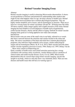 Retinal Vascular Imaging Essay
Abstract
Retinal vascular imaging is useful in detecting Microvasular abnormalities. It shows
several predictors of diseases and potential for understanding other markers that
might fit into what happens when we age, develop a disease or health issue. Retinal
and cerebral microvasculature have common physiological properties. They are
highly similar metabolic active tissues, and are homologous in structure. There are at
least two viewing forms for retinal vasculature 2D and 3D . 2D being more flat while
3D shows outlines, fuller imager quality and in depth structures of the retina. Retinal
imaging has been helpful in several diagnoses of health such as hypertension,
cardiovascular diseases, obesity and the effects of aging. Outlook for retinal vascular
imaging looks good as it is being applied to new ideas and concepts.
Introduction
Microvasular veins are some of the small veins in our body, referred to as vessels
that form a network between the arterioles and venules located in the retina and
body. The micro vasculatures of the brain and retina have common physiological
properties, they both have high metabolic active tissues, similar embryological
origins and are homologous (Meier, M. H. et al, 2013). Both vascular networks share
similar vascular regulatory processes (Lassen, 1964; Hardy et al. 1997; Delaey Van de
... Show more content on Helpwriting.net ...
Quite a number of health issues such retinal arteriolar narrowing has a strong
correlation with coronary artery occulusion, venular dilation used as a predictor of
clinical stroke and cardiovascular disease. (Liew, G.et al, 2008). Microvasular
abnormalities that are viewed when using retinal vascular imaging, can provide
insight to our body, which we still only know very minimally about. There are tons
diseases and health issues that still have no warning signs or
 